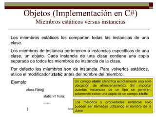 Objetos (Implementación en C#) Miembros estáticos versus instancias Los miembros estáticos los comparten todas las instancias de una clase.  Los miembros de instancia pertenecen a instancias específicas de una clase, un objeto. Cada instancia de una clase contiene una copia separada de todos los miembros de instancia de la clase. Por defecto los miembros son de instancia. Para volverlos estáticos, utilice el modificador  static  antes del nombre del miembro.  Ejemplo: class Reloj{ static int hora; …… }  Un campo  static  identifica exactamente una sola ubicación de almacenamiento. Sin importar cuantas instancias de un tipo se generen, solamente existe una copia de un campo  static . Los métodos y propiedades estáticas solo pueden ser llamadas utilizando el nombre de la clase 