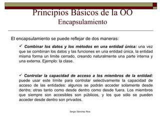 Principios Básicos de la OO Encapsulamiento El encapsulamiento se puede reflejar de dos maneras: Combinar los datos y los métodos en una entidad única:  una vez que se combinan los datos y las funciones en una entidad única, la entidad misma forma un limite cerrado, creando naturalmente una parte interna y una externa. Ejemplo: la clase. Controlar la capacidad de acceso a los miembros de la entidad:  puede usar este límite para controlar selectivamente la capacidad de acceso de las entidades: algunos se podrán acceder solamente desde dentro; otras tanto como desde dentro como desde fuera. Los miembros que siempre son accesibles son públicos, y los que sólo se pueden acceder desde dentro son privados.  