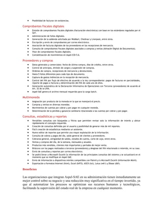 Posibilidad de facturar sin existencias.

Comprobantes fiscales digitales
Emisión de comprobantes fiscales digitales (facturación electrónica) con base en los estándares regulados por el
SAT.
Administración de folios digitales.
Generación de la addenda solicitada por WalMart, Chedraui y Liverpool, entre otros.
Encripción y envío de comprobantes por correo electrónico.
Asociación de facturas digitales de los proveedores en las recepciones de mercancía.
Consulta de comprobantes fiscales digitales asociados a compras y ventas (Almacén Digital de Documentos).
Visor de comprobantes fiscales digitales.
Contabilización de movimientos en Aspel-COI 5.6.

Proveedores y compras
Datos generales y comerciales: fecha de última compra, días de crédito, entre otros.
Control de anticipos, división de cargos y suspensión de compras.
Ordenes de compra, recepciones de mercancía y devoluciones.
Hasta 5 folios diferentes para cada tipo de documento.
Captura de gastos indirectos en la recepción de mercancía.
Control del IVA por flujo de efectivo de acuerdo a la ley correspondiente: pagos de facturas en parcialidades,
reporte de pagos a facturas y determinación del IVA de cada uno de ellos.
Generación automática de la Declaración Informativa de Operaciones con Terceros (proveedores) de acuerdo al
Art. 32 de la LIVA.
Aspel-SAE genera el archivo mensual requerido para la carga batch.

Multimoneda
Asignación por producto de la moneda en la que se manejará el precio.
Compras y ventas en diversas monedas.
Movimientos de cuentas por cobrar y por pagar en cualquier moneda.
Determinación de la pérdida y ganancia cambiaria relacionada a las cuentas por cobrar y por pagar.

Consultas, estadísticas y reportes
Versátiles consultas con búsquedas y filtros que permiten revisar solo la información de interés y ubicar
rápidamente el concepto requerido.
Creación de consultas definidas por el usuario y posibilidad de generar más de mil reportes.
Fácil creación de estadísticas mediante un asistente.
Nuevo editor de reportes que permite una mayor explotación de la información.
Consulta de cobros y pagos del día, saldo general de clientes y proveedores.
Cobranza general, antigüedad de saldos, estados de cuenta, corte de caja, entre otros.
Ventas y compras del día, de la semana, mensuales y anuales.
Productos más vendidos, clientes más importantes y períodos de mejor venta.
Bitácora con los pagos realizados a terceros (proveedores) y desglose del IVA relacionado o retenido, en su caso.
Envío de consultas y reportes por correo electrónico.
Se podrá llevar a Microsoft Excel® la información de las principales consultas del sistema y se actualizará en el
momento que se modifique en Aspel-SAE.
Envío de información a dispositivos móviles compatibles con Palm® y/o Microsoft Excel® (Información Móvil).
Exportación a formatos Internet (html), Excel (biff3), ASCII (txt), Lotus (wk1) y Dbase (dbf).

Beneficios

Las organizaciones que integran Aspel-SAE en su administración tienen inmediatamente un
mejor control sobre su negocio y una reducción muy significativa en el tiempo invertido, ya
que al automatizar los procesos se optimizan sus recursos humanos y tecnológicos,
facilitando la supervisión del estado real de la empresa en cualquier momento.

 