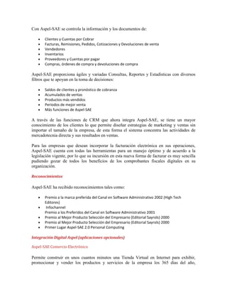 Con Aspel-SAE se controla la información y los documentos de:
Clientes y Cuentas por Cobrar
Facturas, Remisiones, Pedidos, Cotizaciones y Devoluciones de venta
Vendedores
Inventarios
Proveedores y Cuentas por pagar
Compras, órdenes de compra y devoluciones de compra

Aspel-SAE proporciona ágiles y variadas Consultas, Reportes y Estadísticas con diversos
filtros que te apoyan en la toma de decisiones:
Saldos de clientes y pronóstico de cobranza
Acumulados de ventas
Productos más vendidos
Periodos de mejor venta
Más funciones de Aspel-SAE

A través de las funciones de CRM que ahora integra Aspel-SAE, se tiene un mayor
conocimiento de los clientes lo que permite diseñar estrategias de marketing y ventas sin
importar el tamaño de la empresa, de esta forma el sistema concentra las actividades de
mercadotecnia directa y sus resultados en ventas.
Para las empresas que desean incorporar la facturación electrónica en sus operaciones,
Aspel-SAE cuenta con todas las herramientas para un manejo óptimo y de acuerdo a la
legislación vigente, por lo que su incursión en esta nueva forma de facturar es muy sencilla
pudiendo gozar de todos los beneficios de los comprobantes fiscales digitales en su
organización.
Reconocimientos

Aspel-SAE ha recibido reconocimientos tales como:
Premio a la marca preferida del Canal en Software Administrativo 2002 (High Tech
Editores)
Infochannel
Premio a los Preferidos del Canal en Software Administrativo 2001
Premio al Mejor Producto Selección del Empresario (Editorial Sayrols) 2000
Premio al Mejor Producto Selección del Empresario (Editorial Sayrols) 2000
Primer Lugar Aspel-SAE 2.0 Personal Computing
Integración Digital Aspel (aplicaciones opcionales)
Aspel-SAE Comercio Electrónico

Permite construir en unos cuantos minutos una Tienda Virtual en Internet para exhibir,
promocionar y vender los productos y servicios de la empresa los 365 días del año,

 