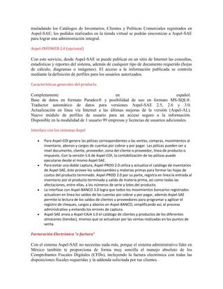 trasladando los Catálogos de Inventarios, Clientes y Políticas Comerciales registrados en
Aspel-SAE; los pedidos realizados en la tienda virtual se podrán sincronizar a Aspel-SAE
para lograr una administración integral.
Aspel-INFOWEB 2.0 (opcional)

Con este servicio, desde Aspel-SAE se puede publicar en un sitio de Internet las consultas,
estadísticas y reportes del sistema, además de cualquier tipo de documento requerido (hojas
de cálculo, diagramas o imágenes). El acceso a la información publicada se controla
mediante la definición de perfiles para los usuarios autorizados.
Características generales del producto

Completamente
en
español.
Base de datos en formato Paradox® y posibilidad de uso en formato MS-SQL®.
Traductor automático de datos para versiones Aspel-SAE 2.5, 2.6 y 3.0.
Actualización en línea vía Internet a las últimas mejoras de la versión (Aspel-AL).
Nuevo módulo de perfiles de usuario para un acceso seguro a la información.
Disponible en la modalidad de 1 usuario 99 empresas y licencias de usuarios adicionales.
Interface con los sistemas Aspel
Para Aspel-COI genera las pólizas correspondientes a las ventas, compras, movimientos al
inventario, abonos y cargos de cuentas por cobrar y por pagar. Las pólizas pueden ser a
nivel documento, cliente, proveedor, zona del cliente o proveedor, línea de producto o
impuesto. Con la versión 5.6 de Aspel-COI, la contabilización de las pólizas puede
ejecutarse desde el mismo Aspel-SAE.
Para evitar una doble captura, Aspel-PROD 2.0 utiliza y actualiza el catálogo de inventarios
de Aspel-SAE, éste provee los subensambles y materias primas para formar las hojas de
costos del producto terminado. Aspel-PROD 2.0 por su parte, registra en línea la entrada al
inventario por el producto terminado y salida de materia prima, así como todas las
afectaciones, entre ellas, a los números de serie y lotes del producto.
La interfase con Aspel-BANCO 3.0 logra que todos los movimientos bancarios registrados
actualicen en línea los saldos de las cuentas por cobrar y por pagar, además Aspel-SAE
permite la lectura de los saldos de clientes y proveedores para programar y agilizar el
registro de cheques, cargos y abonos en Aspel-BANCO, simplificando así, el proceso
administrativo y evitando los errores de captura.
Aspel-SAE envía a Aspel-CAJA 1.0 el catálogo de clientes y productos de los diferentes
almacenes (tiendas), mismos que se actualizan por las ventas realizadas en los puntos de
venta.
Facturación Electrónica "e-factura"

Con el sistema Aspel-SAE no necesitas nada más, porque el sistema administrativo líder en
México también te proporciona de forma muy sencilla el manejo absoluto de los
Comprobantes Fiscales Digitales (CFDs), incluyendo la factura electrónica con todas las
disposiciones fiscales requeridas y la addenda solicitada por tus clientes.

 