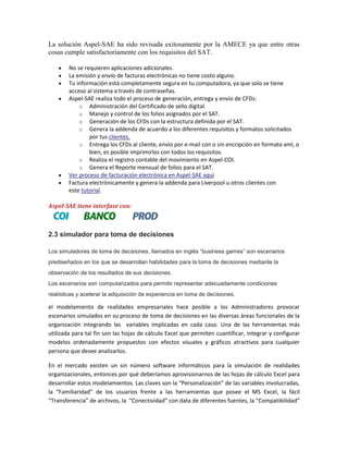 La solución Aspel-SAE ha sido revisada exitosamente por la AMECE ya que entre otras
cosas cumple satisfactoriamente con los requisitos del SAT.
No se requieren aplicaciones adicionales.
La emisión y envío de facturas electrónicas no tiene costo alguno.
Tu información está completamente segura en tu computadora, ya que solo se tiene
acceso al sistema a través de contraseñas.
Aspel-SAE realiza todo el proceso de generación, entrega y envío de CFDs:
o Administración del Certificado de sello digital.
o Manejo y control de los folios asignados por el SAT.
o Generación de los CFDs con la estructura definida por el SAT.
o Genera la addenda de acuerdo a los diferentes requisitos y formatos solicitados
por tus clientes.
o Entrega los CFDs al cliente, envío por e-mail con o sin encripción en formato xml, o
bien, es posible imprimirlos con todos los requisitos.
o Realiza el registro contable del movimiento en Aspel-COI.
o Genera el Reporte mensual de folios para el SAT.
Ver proceso de facturación electrónica en Aspel-SAE aquí
Factura electrónicamente y genera la addenda para Liverpool u otros clientes con
este tutorial.
Aspel-SAE tiene interfase con:

2.3 simulador para toma de decisiones
Los simuladores de toma de decisiones, llamados en inglés “business games” son escenarios
prediseñados en los que se desarrollan habilidades para la toma de decisiones mediante la
observación de los resultados de sus decisiones.
Los escenarios son computarizados para permitir representar adecuadamente condiciones
realísticas y acelerar la adquisición de experiencia en toma de decisiones.

el modelamiento de realidades empresariales hace posible a los Administradores provocar
escenarios simulados en su proceso de toma de decisiones en las diversas áreas funcionales de la
organización integrando las variables implicadas en cada caso. Una de las herramientas más
utilizada para tal fin son las hojas de cálculo Excel que permiten cuantificar, integrar y configurar
modelos ordenadamente propuestos con efectos visuales y gráficos atractivos para cualquier
persona que desee analizarlos.
En el mercado existen un sin número software informáticos para la simulación de realidades
organizacionales, entonces por qué deberíamos aprovisionarnos de las hojas de cálculo Excel para
desarrollar estos modelamientos. Las claves son la “Personalización” de las variables involucradas,
la “Familiaridad” de los usuarios frente a las herramientas que posee el MS Excel, la fácil
“Transferencia” de archivos, la “Conectividad” con data de diferentes fuentes, la “Compatibilidad”

 