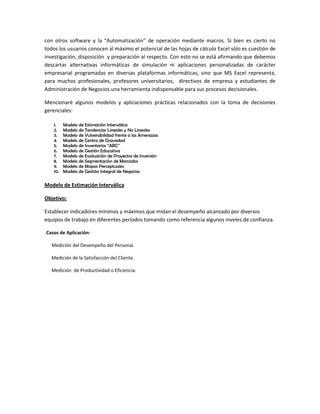 con otros software y la “Automatización” de operación mediante macros. Si bien es cierto no
todos los usuarios conocen al máximo el potencial de las hojas de cálculo Excel sólo es cuestión de
investigación, disposición y preparación al respecto. Con esto no se está afirmando que debemos
descartar alternativas informáticas de simulación ni aplicaciones personalizadas de carácter
empresarial programadas en diversas plataformas informáticas, sino que MS Excel representa,
para muchos profesionales, profesores universitarios, directivos de empresa y estudiantes de
Administración de Negocios una herramienta indispensable para sus procesos decisionales.
Mencionaré algunos modelos y aplicaciones prácticas relacionados con la toma de decisiones
gerenciales:
1.
2.
3.
4.
5.
6.
7.
8.
9.
10.

Modelo de Estimación Interválica
Modelo de Tendencias Lineales y No Lineales
Modelo de Vulnerabilidad frente a las Amenazas
Modelo de Centro de Gravedad
Modelo de Inventarios “ABC”
Modelo de Gestión Educativa
Modelo de Evaluación de Proyectos de Inversión
Modelo de Segmentación de Mercados
Modelo de Mapas Perceptuales
Modelo de Gestión Integral de Negocios

Modelo de Estimación Interválica
Objetivo:
Establecer indicadores mínimos y máximos que midan el desempeño alcanzado por diversos
equipos de trabajo en diferentes períodos tomando como referencia algunos niveles de confianza.
Casos de Aplicación:
Medición del Desempeño del Personal.
Medición de la Satisfacción del Cliente.
Medición de Productividad o Eficiencia.

 