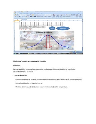 Modelo de Tendencias Lineales y No Lineales
Objetivo:
Estimar variables empresariales basándose en datos periódicos y modelos de pronóstico
estadístico lineal y no lineal.
Casos de Aplicación:
Pronósticos de diversas variables empresariales (Ingresos Potenciales, Tendencias de Demanda y Oferta).
Estimaciones basadas en Logística Inversa.
Medición de la Evolución de diversos Sectores Industriales (análisis comparativo).

 