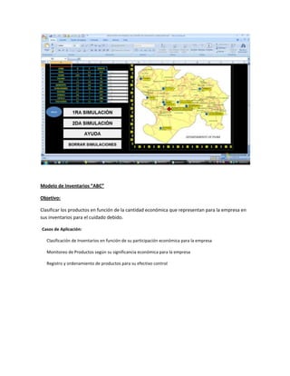 Modelo de Inventarios “ABC”
Objetivo:
Clasificar los productos en función de la cantidad económica que representan para la empresa en
sus inventarios para el cuidado debido.
Casos de Aplicación:
Clasificación de Inventarios en función de su participación económica para la empresa
Monitoreo de Productos según su significancia económica para la empresa
Registro y ordenamiento de productos para su efectivo control

 