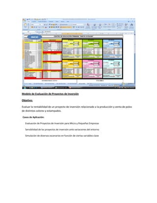 Modelo de Evaluación de Proyectos de Inversión
Objetivo:
Evaluar la rentabilidad de un proyecto de inversión relacionado a la producción y venta de polos
de distintos colores y estampados.
Casos de Aplicación:
Evaluación de Proyectos de Inversión para Micro y Pequeñas Empresas
Sensibilidad de los proyectos de inversión ante variaciones del entorno
Simulación de diversos escenarios en función de ciertas variables clave

 