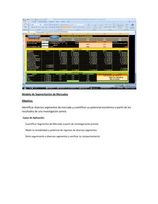 Modelo de Segmentación de Mercados
Objetivo:
Identificar diversos segmentos de mercado y cuantificar su potencial económico a partir de los
resultados de una investigación previa.
Casos de Aplicación:
Cuantificar Segmentos de Mercado a partir de investigaciones previas
Medir la rentabilidad o potencial de ingresos de diversos segmentos
Darle seguimiento a diversos segmentos y verificar su comportamiento

 