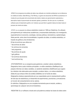 -SPAD: Es el programa de análisis de datos mas utilizado en el ámbito profesional; es la referencia
en análisis de datos, Data Mining y Text Mining. La gama de soluciones de SPAD se presenta en 4
niveles de uso del grado del conocimiento del cliente: desde una aproximación exploratoria y
descriptiva hasta la aproximación de decisión global y predictiva. Se dice que es un poderoso
software para el tratamiento grafico con módulos que permiten la gestión básica de datos hasta el
proceso de minería de datos.

-STATA: es un paquete de software estadístico creado en 1985 por StataCorp. Es utilizado

principalmente por instituciones académicas y empresariales dedicadas a la investigación,
especialmente en economía, sociología, ciencias políticas, biomedicina y epidemiología.
Stata permite, entre otras funcionalidades, la gestión de datos, el análisis estadístico, el
trazado de gráficos y las simulaciones.
El tipo de archivos que utiliza son
* dta archivos de datos
* do archivos de comandos
* ado programas
* hlp archivos de ayuda
* gph gráficos
* dct archivos diccionarios
* smcl archivos log
-STATGRAPHICS: es un programa para gestionar y analizar valores estadísticos.
Stagraphics tiene cuatro módulos principales: un editor estadístico (StatReport) que
prepara informes con datos variables; un asistente estadístico (StatWizard) que sugiere
los métodos más adecuados para recopilar y analizar datos; y un enlace estadístico
(StatLink) que enlaza el libro de análisis (Statfolio) con la fuente de datos.
Statgraphics destaca especialmente por sus capacidades para la representación gráfica
de todo tipo de estadísticas y el desarrollo de experimentos, previsiones y simulaciones
en función del comportamiento de los valores.
En definitiva, Statgraphics es una completa herramienta para el estudio, análisis y
aprendizaje de cualquier rama de la Estadística.
-REDATAM: Es un software a través del cual podemos analizar las bases de datos sobre

 