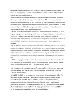 censos y encuestas, desarrollado por CELADE- División de población de la CEPAL. Por
medio de este programa se puede construir tablas o cuadros y obtener indicadores de
acuerdo a la necesidad del usuario.
-MINITAB: es un programa de computadora diseñado para ejecutar funciones estadísticas
básicas y avanzadas. Combina lo amigable del uso de Microsoft Excel con la capacidad de
ejecución de análisis estadísticos. En 1972, instructores del programa de análisis estadísticos de la
Universidad Estatal de Pennsylvania (Pennsylvania State University) desarrollaron MINITAB como
una versión ligera de OMNITAB, un programa de análisis estadístico del Instituto Nacional de
Estándares y Tecnología (NIST) de los Estados Unidos.
-MATLAB: es un software matemático que ofrece un entorno de desarrollo integrado (IDE) con un
lenguaje de programación propio (lenguaje M). Está disponible para las plataformas Unix, Windows
y Mac OS X. Entre sus prestaciones básicas se hallan: la manipulación de matrices, la
representación de datos y funciones, la implementación de algoritmos, la creación de interfaces de
usuario (GUI) y la comunicación con programas en otros lenguajes y con otros dispositivos
hardware.
-S-PLUS: S-Plus es otro de los programas estadísticos más usados a nivel mundial para el análisis
de datos. Está disponible al público la versión 8. Incluye dentro de sus principales características:
análisis multivariado de datos, análisis de sobrevivencia, escalamiento multidimensional, regresión
no paramétrica. Entre los estadísticos de cálculo habituales incluye: pruebas de hipótesis y
construcción de intervalos de confianza, análisis de varianza, análisis exploratorio de datos, entre
otros.
-LISREL: es un programa usado en análisis de ecuaciones estructurales. Fue desarrollado en los
años setenta por Karl Jöreskog y Dag Sörbom, profesores ambos de la Universidad de Uppsala,
Suecia. Su versión más reciente es la 8.8 de agosto de 2009. LISREL

está principalmente basado en comandos, aunque las versiones más recientes
han incorporado una interfaz gráfica. Lo distribuye la empresa SSI (Scientific
Software International).
-WinQSB: WinQSB es un paquete de herramientas desarrolladas por el Dr. YihLong Chang para solucionar y automatizar problemas de carácter complejo.
Concretamente, WinQSB incluye módulos para el análisis de muestreos,
programación dinámica, elaboración de pronósticos, teoría y sistemas de
inventarios, programación de jornadas de trabajo, procesos y cadenas de Markov,
planificación de recursos, modelado de redes, programación no lineal, PERT y
CPM, programación cuadrática, entre otras posibilidades.

 
