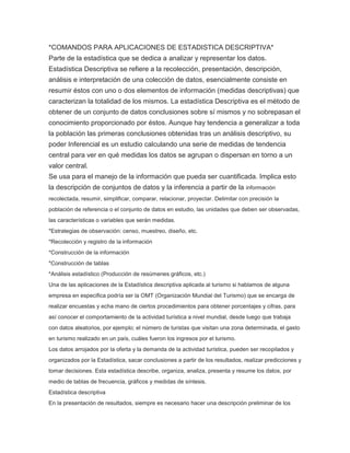 *COMANDOS PARA APLICACIONES DE ESTADISTICA DESCRIPTIVA*
Parte de la estadística que se dedica a analizar y representar los datos.
Estadística Descriptiva se refiere a la recolección, presentación, descripción,
análisis e interpretación de una colección de datos, esencialmente consiste en
resumir éstos con uno o dos elementos de información (medidas descriptivas) que
caracterizan la totalidad de los mismos. La estadística Descriptiva es el método de
obtener de un conjunto de datos conclusiones sobre sí mismos y no sobrepasan el
conocimiento proporcionado por éstos. Aunque hay tendencia a generalizar a toda
la población las primeras conclusiones obtenidas tras un análisis descriptivo, su
poder Inferencial es un estudio calculando una serie de medidas de tendencia
central para ver en qué medidas los datos se agrupan o dispersan en torno a un
valor central.
Se usa para el manejo de la información que pueda ser cuantificada. Implica esto
la descripción de conjuntos de datos y la inferencia a partir de la información
recolectada, resumir, simplificar, comparar, relacionar, proyectar. Delimitar con precisión la
población de referencia o el conjunto de datos en estudio, las unidades que deben ser observadas,
las características o variables que serán medidas.
*Estrategias de observación: censo, muestreo, diseño, etc.
*Recolección y registro de la información
*Construcción de la información
*Construcción de tablas
*Análisis estadístico (Producción de resúmenes gráficos, etc.)
Una de las aplicaciones de la Estadística descriptiva aplicada al turismo si hablamos de alguna
empresa en especifica podría ser la OMT (Organización Mundial del Turismo) que se encarga de
realizar encuestas y echa mano de ciertos procedimientos para obtener porcentajes y cifras, para
así conocer el comportamiento de la actividad turística a nivel mundial, desde luego que trabaja
con datos aleatorios, por ejemplo; el número de turistas que visitan una zona determinada, el gasto
en turismo realizado en un país, cuáles fueron los ingresos por el turismo.
Los datos arrojados por la oferta y la demanda de la actividad turística, pueden ser recopilados y
organizados por la Estadística, sacar conclusiones a partir de los resultados, realizar predicciones y
tomar decisiones. Esta estadística describe, organiza, analiza, presenta y resume los datos, por
medio de tablas de frecuencia, gráficos y medidas de síntesis.
Estadística descriptiva
En la presentación de resultados, siempre es necesario hacer una descripción preliminar de los

 