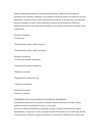 mismos. Habitualmente utilizamos las frecuencias absolutas y relativas para presentar los
resultados de las variables cualitativas, y las medidas de tendencia central y de dispersión para las
cuantitativas. También solemos utilizar representaciones gráficas de distintos tipos, que dependen
del tipo de variables. En estos vídeos mostraremos algunas de las opciones de SPSS para
estadística descriptiva y para elaboración de gráficos, que posteriormente podemos exportar a otra
s aplicaciones.

Variables Cualitativas
* Frecuencias

* Representación grafica; grafico de barras

* Representación grafica; grafico de sectores

Variables Cuantitativas
* Frecuencias variables cuantitativas

* Representación grafica; Histograma

* Medidas de resumen

* Representación grafica; Box-plot

* Tablas de contingencia

Estadística Descriptiva
* Resumen y ejemplo

*COMANDOS PARA APLICACIONES DE ESTADISTICA INFERENCIAL*
La estadística inferencial es el conjunto de métodos utilizados para determinar algún atributo
medible acerca de una población en base en una muestra.
El uso de la inferencia estadística tiene grandes ventajas. Al utilizar únicamente una muestra
representativa, en lugar de un censo, se puede recolectar información de una manera ágil, sencilla
y más económica. Además, en algunas ocasiones, las estimaciones obtenidas de la muestra son

 