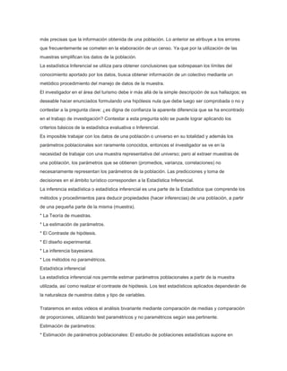 más precisas que la información obtenida de una población. Lo anterior se atribuye a los errores
que frecuentemente se cometen en la elaboración de un censo. Ya que por la utilización de las
muestras simplifican los datos de la población.
La estadística Inferencial se utiliza para obtener conclusiones que sobrepasan los límites del
conocimiento aportado por los datos, busca obtener información de un colectivo mediante un
metódico procedimiento del manejo de datos de la muestra.
El investigador en el área del turismo debe ir más allá de la simple descripción de sus hallazgos; es
deseable hacer enunciados formulando una hipótesis nula que debe luego ser comprobada o no y
contestar a la pregunta clave: ¿es digna de confianza la aparente diferencia que se ha encontrado
en el trabajo de investigación? Contestar a esta pregunta sólo se puede lograr aplicando los
criterios básicos de la estadística evaluativa o Inferencial.
Es imposible trabajar con los datos de una población o universo en su totalidad y además los
parámetros poblacionales son raramente conocidos, entonces el investigador se ve en la
necesidad de trabajar con una muestra representativa del universo; pero al extraer muestras de
una población, los parámetros que se obtienen (promedios, varianza, correlaciones) no
necesariamente representan los parámetros de la población. Las predicciones y toma de
decisiones en el ámbito turístico corresponden a la Estadística Inferencial.
La inferencia estadística o estadística inferencial es una parte de la Estadística que comprende los
métodos y procedimientos para deducir propiedades (hacer inferencias) de una población, a partir
de una pequeña parte de la misma (muestra).
* La Teoría de muestras.
* La estimación de parámetros.
* El Contraste de hipótesis.
* El diseño experimental.
* La inferencia bayesiana.
* Los métodos no paramétricos.
Estadística inferencial
La estadística inferencial nos permite estimar parámetros poblacionales a partir de la muestra
utilizada, así como realizar el contraste de hipótesis. Los test estadísticos aplicados dependerán de
la naturaleza de nuestros datos y tipo de variables.
Trataremos en estos videos el análisis bivariante mediante comparación de medias y comparación
de proporciones, utilizando test paramétricos y no paramétricos según sea pertinente.
Estimación de parámetros:
* Estimación de parámetros poblacionales: El estudio de poblaciones estadísticas supone en

 
