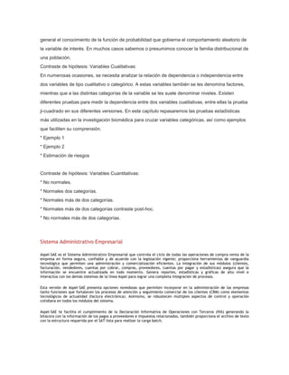 general el conocimiento de la función de probabilidad que gobierna el comportamiento aleatorio de
la variable de interés. En muchos casos sabemos o presumimos conocer la familia distribucional de
una población.
Contraste de hipótesis: Variables Cualitativas:
En numerosas ocasiones, se necesita analizar la relación de dependencia o independencia entre
dos variables de tipo cualitativo o categórico. A estas variables también se les denomina factores,
mientras que a las distintas categorías de la variable se les suele denominar niveles. Existen
diferentes pruebas para medir la dependencia entre dos variables cualitativas, entre ellas la prueba
ji-cuadrado en sus diferentes versiones. En este capítulo repasaremos las pruebas estadísticas
más utilizadas en la investigación biomédica para cruzar variables categóricas, así como ejemplos
que faciliten su comprensión.
* Ejemplo 1
* Ejemplo 2
* Estimación de riesgos

Contraste de hipótesis: Variables Cuantitativas:
* No normales.
* Normales dos categorías.
* Normales más de dos categorías.
* Normales más de dos categorías contraste post-hoc.
* No normales más de dos categorías.

Sistema Administrativo Empresarial
Aspel-SAE es el Sistema Administrativo Empresarial que controla el ciclo de todas las operaciones de compra-venta de la
empresa en forma segura, confiable y de acuerdo con la legislación vigente; proporciona herramientas de vanguardia
tecnológica que permiten una administración y comercialización eficientes. La integración de sus módulos (clientes,
facturación, vendedores, cuentas por cobrar, compras, proveedores, cuentas por pagar y estadísticas) asegura que la
información se encuentre actualizada en todo momento. Genera reportes, estadísticas y gráficas de alto nivel e
interactúa con los demás sistemas de la línea Aspel para lograr una completa integración de procesos.
Esta versión de Aspel-SAE presenta opciones novedosas que permiten incorporar en la administración de las empresas
tanto funciones que fortalecen los procesos de atención y seguimiento comercial de los clientes (CRM) como elementos
tecnológicos de actualidad (factura electrónica). Asimismo, se robustecen múltiples aspectos de control y operación
cotidiana en todos los módulos del sistema.
Aspel-SAE te facilita el cumplimiento de la Declaración Informativa de Operaciones con Terceros (IVA) generando la
bitácora con la información de los pagos a proveedores e impuestos relacionados, también proporciona el archivo de texto
con la estructura requerida por el SAT lista para realizar la carga batch.

 