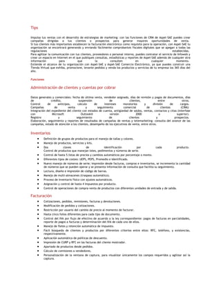 Tips
Impulsa tus ventas con el desarrollo de estrategias de marketing: con las funciones de CRM de Aspel-SAE puedes crear
campañas dirigidas a tus clientes o prospectos para generar mayores oportunidades de venta.
Si tus clientes más importantes establecen la facturación electrónica como requisito para la operación, con Aspel-SAE tu
organización se encontrará generando y enviando fácilmente comprobantes fiscales digitales que se apegan a todas las
regulaciones
establecidas.
Para agilizar la comunicación con tus clientes, proveedores o personal interno, puedes contratar el servicio de Infoweb y
crear un espacio en Internet en el que publiques consultas, estadísticas y reportes de Aspel-SAE además de cualquier otra
información
para
que
la
consulten
en
cualquier
momento.
Extiende el alcance de tu organización con Aspel-SAE y Aspel-SAE Comercio Electrónico, ya que puedes construir una
Tienda Virtual que exhiba, promocione, levante pedidos y venda los productos y servicios de tu empresa los 365 días del
año.
Funciones

Administración de clientes y cuentas por cobrar
Datos generales y comerciales: fecha de última venta, vendedor asignado, días de revisión y pagos de documentos, días
de
crédito,
suspensión
de
clientes,
entre
otros.
Control
de
anticipos,
cálculo
de
intereses
moratorios
y
división
de
cargos.
Campañas
de
venta
y
seguimiento
comercial
de
clientes
(CRM):
Integración del expediente del cliente con estados de cuenta, antigüedad de saldos, ventas, contactos y citas (interfase
con
Microsoft
Outlook®
versión
2000
o
superior).
Registro
y
seguimiento
de
clientes
y
prospectos.
Elaboración, seguimiento y reportes de resultados de campañas de ventas y telemarketing: consulta del avance de las
campañas, estado de atención a los clientes, desempeño de los ejecutivos de venta, entre otros.

Inventarios
Definición de grupos de productos para el manejo de tallas y colores.
Manejo de productos, servicios y kits.
Dos
claves
de
identificación
por
cada
producto.
Control de productos que manejan lotes, pedimentos y números de serie.
Control de hasta 5 listas de precios y cambios automáticos por porcentaje o monto.
Diferentes tipos de costeo: UEPS, PEPS, Promedio e Identificado.
Nuevo manejo de números de serie; impresión desde facturas, compras e inventarios, se incrementa la cantidad
de números que se pueden operar y se presenta información de consulta que facilita su seguimiento.
Lectura, diseño e impresión de código de barras.
Manejo de multi-almacenes (traspaso automático).
Proceso de inventario físico con ajustes automáticos.
Asignación y control de hasta 4 impuestos por producto.
Control de operaciones de compra-venta de productos con diferentes unidades de entrada y de salida.

Facturación
Cotizaciones, pedidos, remisiones, facturas y devoluciones.
Modificación de pedidos y cotizaciones.
Restricción por usuario del cambio de precio al momento de facturar.
Hasta cinco folios diferentes para cada tipo de documento.
Control del IVA por flujo de efectivo de acuerdo a la ley correspondiente: pagos de facturas en parcialidades,
reporte de pagos a facturas y determinación del IVA de cada uno de ellos.
Manejo de fletes y retención automática de impuesto.
Fácil búsqueda de clientes y productos por diferentes criterios entre ellos: RFC, teléfono, y existencias,
respectivamente.
Aplicación automática de políticas de descuento.
Impresión de CURP y RFC en las facturas del cliente mostrador.
Apartado de productos desde pedidos.
Cálculo de comisiones a vendedores.
Personalización de la ventana de captura, para visualizar únicamente los campos requeridos y agilizar así la
captura.

 