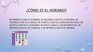 ¿CÓMO ES EL HORARIO? 
• MI PRIMERA CLASE ES LA BANDA, MI SEGUNDA CLASE ES LA HISTORIA, MI 
TERCERA CLASE ES EL INGLÉS, MI CUARTA CLASE ES LA EDUCACIÓN FISICA, MI 
QUINTA CLASE ES EL ALMUERZO, MI SEXTA CLASE EL LAS MATEMÁTICAS, MI 
SÉPTIMA CLASE ES LAS CIENCIAS, Y MI SÉPTIMO CLASE ES EL ESPAÑOL. 
 