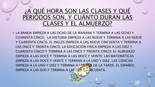 ¿A QUÉ HORA SON LAS CLASES Y QUÉ 
PERIÓDOS SON, Y CUÁNTO DURAN LAS 
CLASES Y EL ALMUERZO? 
• LA BANDA EMPIEZA A LAS OCHO DE LA MAÑANA Y TERMINA A LAS OCHO Y 
CUARENTA CINCO. LA HISTORIA EMPIEZA A LAS NUEVE Y TERMINA A LAS NUEVE 
Y CUARENTA CINCO. EL INGLÉS EMPIEZA A LAS NUEVE CINCUENTA Y TERMINA A 
LAS ONCE Y TREINTA CINCO. LA EDUCACIÓN FISICA EMPIEZA A LAS DIEZ Y 
CUARENTA CINCO Y TERMINA A LAS ONCE Y TREINTA CINCO. EL ALMUERZO 
EMPIEZA A LAS DOCE Y TERMINA A LAS DOCE Y VEINTE. LAS MATEMÁTICAS 
EMPIEZA A LAS DOCE Y VEINTE Y TERMINA A LA UNO Y DIEZ. LAS CIENCIAS 
EMPIEZA A LA UNO Y DIEZ Y TERMINA A LAS DOS DE LA TARDE. EL ESPAÑOL 
EMPIEZA A LAS DOS Y TERMINA A LAS DOS Y CINCUENTA. 
 