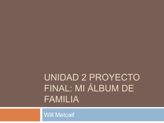 UNIDAD 2 PROYECTO 
FINAL: MI ÁLBUM DE 
FAMILIA 
Will Metcalf 
 