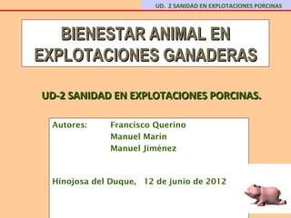 UD. 2 SANIDAD EN EXPLOTACIONES PORCINAS



   BIENESTAR ANIMAL EN
EXPLOTACIONES GANADERAS

UD-2 SANIDAD EN EXPLOTACIONES PORCINAS.

 Autores:     Francisco Querino
              Manuel Marín
              Manuel Jiménez



 Hinojosa del Duque, 12 de junio de 2012
 