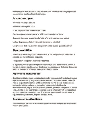 deben esperar de nuevo en la cola de „listos‟ Los procesos con ráfagas grandes
consumen un cuarto del quanto completo.
Existen dos tipos:
Procesos con carga de E / S
Procesos sin carga de E / S
El RR perjudica a los procesos del 1º tipo
Para solucionar este problema, el VRR crea dos colas de „listos‟
Se podría decir que una es la cola „original‟ y la otra es una cola „virtual‟
La lista de procesos „listos‟, número 2 tiene mayor prioridad
Los procesos de E / S, siempre se ejecutan antes, puesto que están en L2
Algoritmo HRRN:
Es el que muestra mayor tasa de respuesta Al ser no apropiativo, selecciona el
proceso con mayor tasa de respuesta;
Trespuesta = (Tespera + Tservicio) / Tservicio
El algoritmo pone a ejecutar el proceso con mayor tasa de respuesta. Donde el
tiempo de espera es el insumido desde que el proceso pasa de la cola de nuevos
a la cola de listos. s = Tiempo de llegada + Tiempo actual
Algoritmos Multiproceso:
Se utilizan múltiples colas en cada algoritmo Es necesario definir el algoritmo que
elige entre las colas, y asigna un proceso a estas. La primera cola es un FCFS
Para la segunda empleamos un Round Robin (RR) Y a la hora de seleccionar
entre colas utilizamos las prioridades Las colas multinivel utilizan la
retroalimentación, según esto un proceso no tiene que estar siempre en la misma
cola Además de los algoritmos necesarios para la cola multinivel, se necesita un
algoritmo para cambiar entre colas Si el proceso consume el quanto pasa a la
siguiente cola y si termina, regresa a la cola inicial.
Evaluación de Algoritmos:
Permite obtener valores de rendimiento para los distintos algoritmos y así decidir
cual de ellos utilizar
 