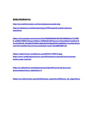 BIBLIOGRAFIA:
http://www.definicionabc.com/tecnologia/procesador.php
http://es.slideshare.net/dianadominguez1995/segunda-unidad-sistemas-
operativos
https://www.google.com.mx/search?q=TRANSICION+DE+ESTADOS&rlz=1C1PRF
E_enMX617MX617&espv=2&biw=1366&bih=667&source=lnms&tbm=isch&sa=X
&ved=0CAYQ_AUoAWoVChMIlcuI88mDyAIVAQmSCh0oagBU#tbm=isch&q=transi
cion+de+estados+de+un+proceso&imgrc=uLzP_HxnbRNnNM%3A
https://sopes1usac.wordpress.com/2012/11/05/6-4-pag
http://www.webprogramacion.com/44/sistemas-operativos/exclusion-
mutua.aspx inacion/
http://es.slideshare.net/gladysmamani/planificacion-de-proceso-
presentation?next_slideshow=1
https://es.wikiversity.org/wiki/Sistemas_operativos#Clases_de_algoritmos
 