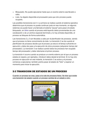  Bloqueado, No puede ejecutarse hasta que un evento externo sea llevado a
cabo.
 Listo, ha dejado disponible al procesador para que otro proceso pueda
ocuparlo.
Las posibles transiciones son 4. La primera se realiza cuando el sistema operativo
determina que el proceso no puede continuar justo en ese momento, en algunos
sistemas se puede hacer una llamada al sistema "pause" para pasar al estado
bloqueado, en Unix cuando el proceso está leyendo datos provenientes de una
canalización o de un archivo especial (terminal) y no hay entrada disponible, el
proceso se bloquea de forma automática.
Las transiciones 2 y 3 son llevadas a cabo por el planificador de procesos, siendo
que el proceso no tiene conocimiento de éste. La transición 2 se da cuando el
planificador de procesos decide que el proceso ya estuvo el tiempo suficiente en
ejecución y debe dar paso a la ejecución de otros procesos (adquieran tiempo del
procesador). La transición 3 se realiza cuando todos los procesos han ocupado
tiempo del procesador y debe retomarse el primer proceso.
La transición 4 ocurre cuando se produce un evento externo por el que un proceso
estaba en espera, por ejemplos, introducir datos desde la terminal. Si no hay otro
proceso en ejecución en ese instante, la transición 3 se activa y el proceso
comienza a ejecutarse; también podría pasar al estado de "listo" y esperar un
momento para iniciar la ejecución.
2-3 TRANSICION DE ESTADOS DE UN PROCESO
Cuando un proceso se crea, pasa a la cola de procesos listos. Se dice que existe
una transición de estado cuando un proceso cambia de un estado a otro.
 