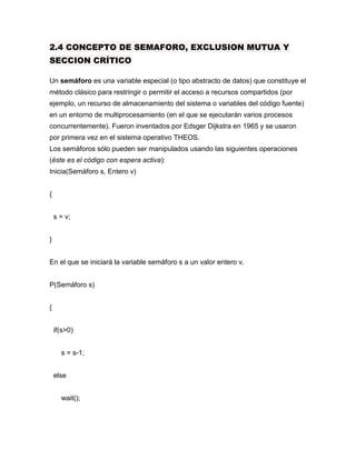 2.4 CONCEPTO DE SEMAFORO, EXCLUSION MUTUA Y
SECCION CRÍTICO
Un semáforo es una variable especial (o tipo abstracto de datos) que constituye el
método clásico para restringir o permitir el acceso a recursos compartidos (por
ejemplo, un recurso de almacenamiento del sistema o variables del código fuente)
en un entorno de multiprocesamiento (en el que se ejecutarán varios procesos
concurrentemente). Fueron inventados por Edsger Dijkstra en 1965 y se usaron
por primera vez en el sistema operativo THEOS.
Los semáforos sólo pueden ser manipulados usando las siguientes operaciones
(éste es el código con espera activa):
Inicia(Semáforo s, Entero v)
{
s = v;
}
En el que se iniciará la variable semáforo s a un valor entero v.
P(Semáforo s)
{
if(s>0)
s = s-1;
else
wait();
 