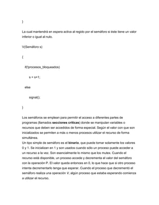 }
La cual mantendrá en espera activa al regido por el semáforo si éste tiene un valor
inferior o igual al nulo.
V(Semáforo s)
{
if(!procesos_bloqueados)
s = s+1;
else
signal();
}
Los semáforos se emplean para permitir el acceso a diferentes partes de
programas (llamados secciones críticas) donde se manipulan variables o
recursos que deben ser accedidos de forma especial. Según el valor con que son
inicializados se permiten a más o menos procesos utilizar el recurso de forma
simultánea.
Un tipo simple de semáforo es el binario, que puede tomar solamente los valores
0 y 1. Se inicializan en 1 y son usados cuando sólo un proceso puede acceder a
un recurso a la vez. Son esencialmente lo mismo que los mutex. Cuando el
recurso está disponible, un proceso accede y decrementa el valor del semáforo
con la operación P. El valor queda entonces en 0, lo que hace que si otro proceso
intenta decrementarlo tenga que esperar. Cuando el proceso que decrementó el
semáforo realiza una operación V, algún proceso que estaba esperando comienza
a utilizar el recurso.
 