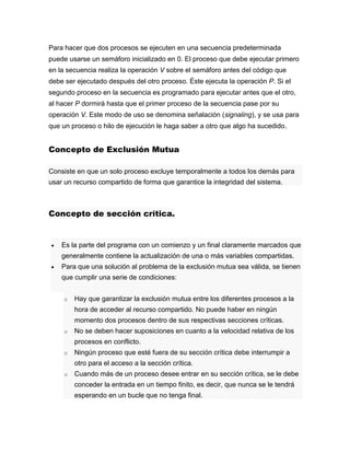 Para hacer que dos procesos se ejecuten en una secuencia predeterminada
puede usarse un semáforo inicializado en 0. El proceso que debe ejecutar primero
en la secuencia realiza la operación V sobre el semáforo antes del código que
debe ser ejecutado después del otro proceso. Éste ejecuta la operación P. Si el
segundo proceso en la secuencia es programado para ejecutar antes que el otro,
al hacer P dormirá hasta que el primer proceso de la secuencia pase por su
operación V. Este modo de uso se denomina señalación (signaling), y se usa para
que un proceso o hilo de ejecución le haga saber a otro que algo ha sucedido.
Concepto de Exclusión Mutua
Consiste en que un solo proceso excluye temporalmente a todos los demás para
usar un recurso compartido de forma que garantice la integridad del sistema.
Concepto de sección crítica.
 Es la parte del programa con un comienzo y un final claramente marcados que
generalmente contiene la actualización de una o más variables compartidas.
 Para que una solución al problema de la exclusión mutua sea válida, se tienen
que cumplir una serie de condiciones:
o Hay que garantizar la exclusión mutua entre los diferentes procesos a la
hora de acceder al recurso compartido. No puede haber en ningún
momento dos procesos dentro de sus respectivas secciones críticas.
o No se deben hacer suposiciones en cuanto a la velocidad relativa de los
procesos en conflicto.
o Ningún proceso que esté fuera de su sección crítica debe interrumpir a
otro para el acceso a la sección crítica.
o Cuando más de un proceso desee entrar en su sección crítica, se le debe
conceder la entrada en un tiempo finito, es decir, que nunca se le tendrá
esperando en un bucle que no tenga final.
 