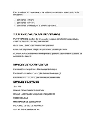 Para solucionar el problema de la exclusión mutua vamos a tener tres tipos de
soluciones:
 Soluciones software.
 Soluciones hardware.
 Soluciones aportadas por el Sistema Operativo.
2.5 PLANIFICACION DEL PROCESADOR
PLANIFICACION: Gestión del procesador realizada por el sistema operativo a
través de distintas políticas y mecanismos.
OBJETIVO: Dar un buen servicio a los procesos.
FUNCION: Reparto de tiempo del procesador para los procesos.
PLANIFICADOR: Parte del sistema operativo que toma decisiones en cuanto a los
procesos del sistema.
NIVELES DE PLANIFICACION
Planificación a Largo Plazo (Planificador de trabajo).
Planificación a mediano plazo (planificador de swapping).
Planificación a corto plazo (planificador del procesador).
NIVELES OBJETIVOS
JUSTICIA
MAXIMA CAPACIDAD DE EJECUCION
MAXIMO NUMEROS DE USUARIOS INTERACTIVOS
PRODECIBILIDAD
MINIMIZACION DE SOBRECARGA
EQUILIBRIO DE USO DE RECURSOS
SEGURIDAD DE PROPIEDADES
 