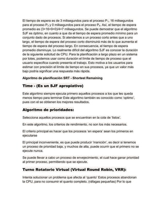 El tiempo de espera es de 3 milisegundos para el proceso P1, 16 milisegundos
para el proceso P3 y 0 milisegundos para el proceso P4. Así, el tiempo de espera
promedio es (3+16+9+0)/4=7 milisegundos. Se puede demostrar que el algoritmo
SJF es óptimo, en cuanto a que da el tiempo de espera promedio mínimo para un
conjunto dado de procesos. Si atendemos a un proceso corto antes que a uno
largo, el tiempo de espera del proceso corto disminuirá más de lo que aumenta el
tiempo de espera del proceso largo. En consecuencia, el tiempo de espera
promedio disminuye. Lo realmente difícil del algoritmo SJF es conocer la duración
de la siguiente solicitud de CPU. Para la planificación a largo plazo en un sistema
por lotes, podemos usar como duración el límite de tiempo de proceso que el
usuario especifica cuando presenta el trabajo. Esto motiva a los usuarios para
estimar con precisión el límite de tiempo en sus procesos, ya que un valor más
bajo podría significar una respuesta más rápida.
Algoritmo de planificación SRT - Shortest Remaining
Time - (Es un SJF apropiativo)
Este algoritmo siempre ejecuta primero aquellos procesos a los que les queda
menos tiempo para terminar Este algoritmo también es conocido como „optimo‟,
pues con el se obtienen los mejores resultados.
Algoritmo de prioridades:
Selecciona aquellos procesos que se encuentran en la cola de „listos‟.
En este algoritmo, los criterios de rendimiento, no son los más necesarios.
El criterio principal es hacer que los procesos „en espera‟ sean los primeros en
ejecutarse
El principal inconveniente, es que puede producir „inanición‟, es decir si tenemos
un proceso de prioridad baja, y muchos de alta, puede ocurrir que el primero no se
ejecute nunca.
Se puede llevar a cabo un proceso de envejecimiento, el cual hace ganar prioridad
al primer proceso, permitiendo que se ejecute.
Turno Rotatorio Virtual (Virtual Round Robin, VRR):
Intenta solucionar un problema que afecta al „quanto‟ Estos procesos abandonan
la CPU, para no consumir el quanto completo. (ráfagas pequeñas) Por lo que
 