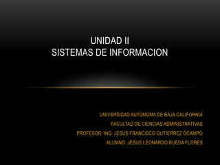 UNIVERSIDAD AUTONOMA DE BAJA CALIFORNIA
FACULTAD DE CIENCIAS ADMINISTRATIVAS
PROFESOR: ING. JESUS FRANCISCO GUTIERREZ OCAMPO
ALUMNO: JESUS LEONARDO RUEDA FLORES
UNIDAD II
SISTEMAS DE INFORMACION
 