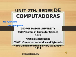 UNIT 2TH. REDES DE
COMPUTADORAS
GEORGE MASON UNIVERSITY
PhD Program in Computer Science
2017
Artificial Intelligence
CS 681 Computer Networks and Internets
4400 University Drive Fairfax, VA 22030-
4444
4/25/2
017
Dr. Mario Chuquitarco; MSc.
G M University USA-VA-22192
1
the rigth time
the rigth place
 