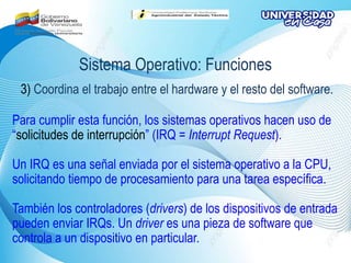 Sistema Operativo: Funciones
3) Coordina el trabajo entre el hardware y el resto del software.
Para cumplir esta función, los sistemas operativos hacen uso de
“solicitudes de interrupción” (IRQ = Interrupt Request).
Un IRQ es una señal enviada por el sistema operativo a la CPU,
solicitando tiempo de procesamiento para una tarea específica.
También los controladores (drivers) de los dispositivos de entrada
pueden enviar IRQs. Un driver es una pieza de software que
controla a un dispositivo en particular.
 