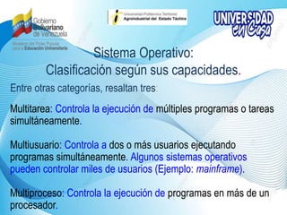 Sistema Operativo:
Clasificación según sus capacidades.
Multitarea: Controla la ejecución de múltiples programas o tareas
simultáneamente.
Multiusuario: Controla a dos o más usuarios ejecutando
programas simultáneamente. Algunos sistemas operativos
pueden controlar miles de usuarios (Ejemplo: mainframe).
Multiproceso: Controla la ejecución de programas en más de un
procesador.
Entre otras categorías, resaltan tres:
 