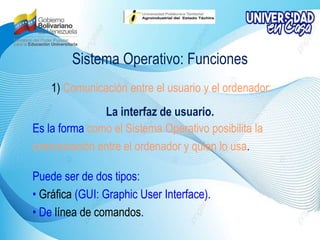Sistema Operativo: Funciones
1) Comunicación entre el usuario y el ordenador:
La interfaz de usuario.
Es la forma como el Sistema Operativo posibilita la
comunicación entre el ordenador y quien lo usa.
Puede ser de dos tipos:
• Gráfica (GUI: Graphic User Interface).
• De línea de comandos.
 