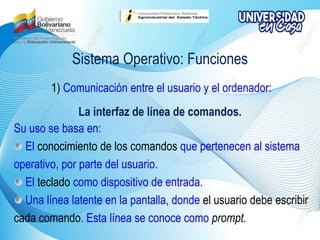 Sistema Operativo: Funciones
1) Comunicación entre el usuario y el ordenador:
La interfaz de línea de comandos.
Su uso se basa en:
El conocimiento de los comandos que pertenecen al sistema
operativo, por parte del usuario.
El teclado como dispositivo de entrada.
Una línea latente en la pantalla, donde el usuario debe escribir
cada comando. Esta línea se conoce como prompt.
 