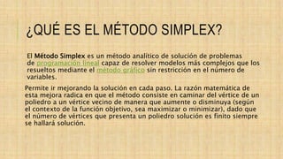 ¿QUÉ ES EL MÉTODO SIMPLEX?
El Método Simplex es un método analítico de solución de problemas
de programación lineal capaz de resolver modelos más complejos que los
resueltos mediante el método gráfico sin restricción en el número de
variables.
Permite ir mejorando la solución en cada paso. La razón matemática de
esta mejora radica en que el método consiste en caminar del vértice de un
poliedro a un vértice vecino de manera que aumente o disminuya (según
el contexto de la función objetivo, sea maximizar o minimizar), dado que
el número de vértices que presenta un poliedro solución es finito siempre
se hallará solución.
 