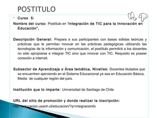    Curso 5:
Nombre del curso: Postítulo en “Integración de TIC para la Innovación en
  Educación”,


Descripción General: Prepara a sus participantes con bases sólidas teóricas y
  prácticas que le permitan innovar en las prácticas pedagógicas utilizando las
  tecnologías de la información y comunicación, el postítulo permitirá a los docentes
  no sólo apropiarse e integrar TIC sino que innovar con TIC. Requisito es poseer
  conexión a internet.


Subsector de Aprendizaje o Área temática, Nivel/es: Docentes titulados que
  se encuentren ejerciendo en el Sistema Educacional ya sea en Educación Básica,
  Media de cualquier región del país.


Institución que lo imparte: Universidad de Santiago de Chile 


URL del sitio de promoción y donde realizar la inscripción:
http://educacion.usach.cl/educacion/?q=integraciontic
 