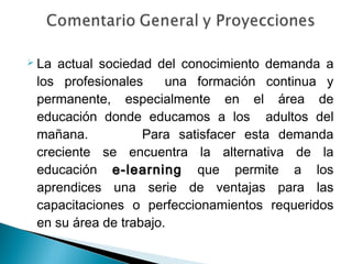  Laactual sociedad del conocimiento demanda a
 los profesionales     una formación continua y
 permanente, especialmente en el área de
 educación donde educamos a los adultos del
 mañana.           Para satisfacer esta demanda
 creciente se encuentra la alternativa de la
 educación e-learning que permite a los
 aprendices una serie de ventajas para las
 capacitaciones o perfeccionamientos requeridos
 en su área de trabajo.
 
