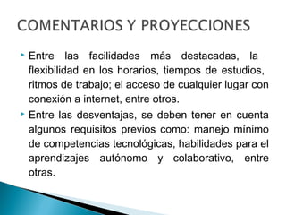  Entre las facilidades más destacadas, la
  flexibilidad en los horarios, tiempos de estudios,
  ritmos de trabajo; el acceso de cualquier lugar con
  conexión a internet, entre otros.
 Entre las desventajas, se deben tener en cuenta

  algunos requisitos previos como: manejo mínimo
  de competencias tecnológicas, habilidades para el
  aprendizajes autónomo y colaborativo, entre
  otras.
 