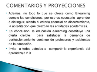    Además, no todo lo que se ofrece como E-learning
    cumple las condiciones, por eso es necesario aprender
    a distinguir, siendo el criterio esencial de discernimiento,
    la acreditación que ofrezcan las entidades académicas.
   En conclusión, la educación e-learning constituye una
    oferta creíble    para satisfacer la demanda de
    perfeccionamiento continuo de profesores y asistentes
    de la educación.
   Invito a todos ustedes a compartir la experiencia del
    aprendizaje 2.0
 