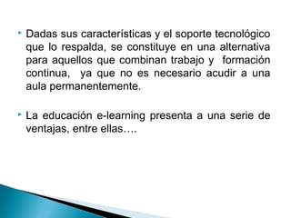    Dadas sus características y el soporte tecnológico
    que lo respalda, se constituye en una alternativa
    para aquellos que combinan trabajo y formación
    continua, ya que no es necesario acudir a una
    aula permanentemente.

   La educación e-learning presenta a una serie de
    ventajas, entre ellas….
 