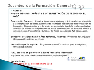  Curso I:
Nombre del curso: ANÁLISIS E INTERPRETACIÓN DE TEXTOS EN EL
  AULA

Descripción General: Actualizar los recursos teóricos y prácticos referidos al análisis
  y la interpretación de textos, cuestionando  los modos tradicionales de la evaluación de
  Lenguaje y Comunicación; y ordenando  los procedimientos de la producción textual,
  asociada al análisis e interpretación de textos adecuándolos  al horizonte teórico y
  crítico del postestructuralismo. Duración 90  horas cronológicas, 120 pedagógicas.

Subsector de Aprendizaje o Área temática, Nivel/es: Profesores de Lenguaje y
  Comunicación en todos los niveles

Institución que lo imparte: Programa de educación continua para el magisterio.
  Universidad de Chile.

 URL del sitio de promoción y donde realizar la inscripción:
http://www.pecuchile.cl/web2/contenido/noticia.php?varbajada=70

Inscripciones:
  Sólo hasta el 27 de septiembre 2012
 