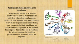 Planificación de los objetivos en la
enseñanza
En perspectiva histórica, se pueden
identificar dos formas de concebir los
objetivos educativos en el proceso
didáctico: una, anterior a los años ochenta,
derivada de los postulados conductistas;
otra, con posterioridad, surgida de los
planteamientos cognitivos. Si los modelos
tecnológicos (tecnicistas) son el resultado
del primer enfoque, los modelos
procesuales son la consecuencia del
segundo.
 