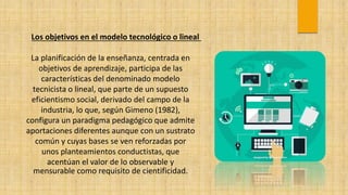 Los objetivos en el modelo tecnológico o lineal
La planificación de la enseñanza, centrada en
objetivos de aprendizaje, participa de las
características del denominado modelo
tecnicista o lineal, que parte de un supuesto
eficientismo social, derivado del campo de la
industria, lo que, según Gimeno (1982),
configura un paradigma pedagógico que admite
aportaciones diferentes aunque con un sustrato
común y cuyas bases se ven reforzadas por
unos planteamientos conductistas, que
acentúan el valor de lo observable y
mensurable como requisito de cientificidad.
 