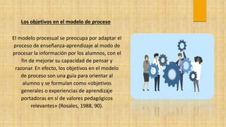 Los objetivos en el modelo de proceso
El modelo procesual se preocupa por adaptar el
proceso de enseñanza-aprendizaje al modo de
procesar la información por los alumnos, con el
fin de mejorar su capacidad de pensar y
razonar. En efecto, los objetivos en el modelo
de proceso son una guía para orientar al
alumno y se formulan como «objetivos
generales o experiencias de aprendizaje
portadoras en sí de valores pedagógicos
relevantes» (Rosales, 1988, 90).
 