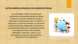 Los fines/objetivos educativos y las competencias básicas
Las actividades o tareas escolares que
caracterizan los procesos educativos tienen
siempre un carácter intencional, es decir,
responden a propósitos previos. En efecto, la
educación se encamina siempre y en principio
hacia la formación integral de los alumnos, a
través del desarrollo de su capacidad creativa,
de la adquisición de conocimientos,
habilidades, destrezas, valores, cuya
formulación se hace en clave de fines o
intenciones de la educación
 