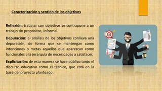 Caracterización y sentido de los objetivos
Reflexión: trabajar con objetivos se contrapone a un
trabajo sin propósitos, informal.
Depuración: el análisis de los objetivos conlleva una
depuración, de forma que se mantengan como
intenciones o metas aquellos que aparezcan como
funcionales a la jerarquía de necesidades a satisfacer.
Explicitación: de esta manera se hace público tanto el
discurso educativo como el técnico, que está en la
base del proyecto planteado.
 