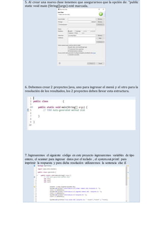 5. Al crear una nueva clase tenemos que asegurarnos que la opción de: “public
static void main (String[]args) esté marcada.
6. Debemos crear 2 proyectos Java, uno para ingresar el menú y el otro para la
resolución de los resultados, los 2 proyectos deben llevar esta estructura.
7. Ingresaremos el siguiente código en este proyecto ingresaremos variables de tipo
entero, el scanner para ingresar datos por el teclado , el system.out.printl para
imprimir la respuesta y para dicha resolución utilizaremos la sentencia else if.
 
