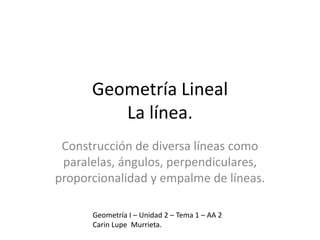 Geometría Lineal
La línea.
Construcción de diversa líneas como
paralelas, ángulos, perpendiculares,
proporcionalidad y empalme de líneas.
Geometría I – Unidad 2 – Tema 1 – AA 2
Carin Lupe Murrieta.
 